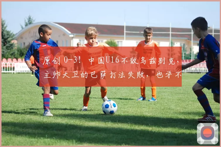 原创 0-3！中国U16不敌乌兹别克，主帅大卫的巴萨打法失败，也学不到安东尼奥