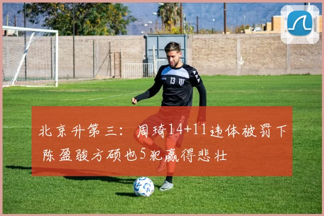 北京升第三：周琦14+11违体被罚下 陈盈骏方硕也5犯赢得悲壮