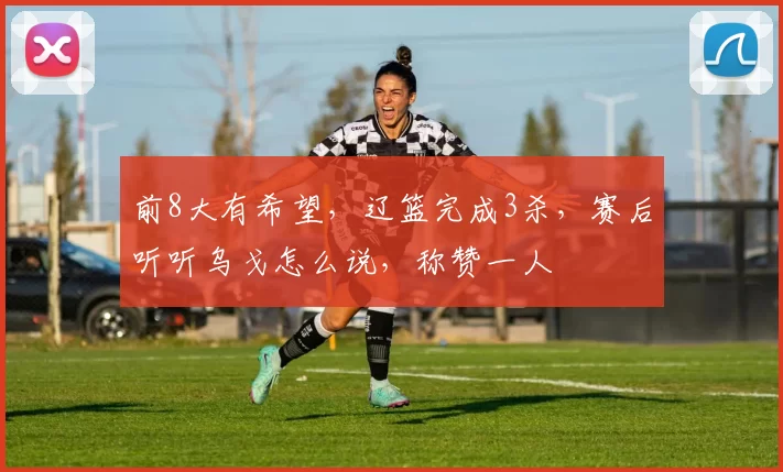 前8大有希望，辽篮完成3杀，赛后听听乌戈怎么说，称赞一人