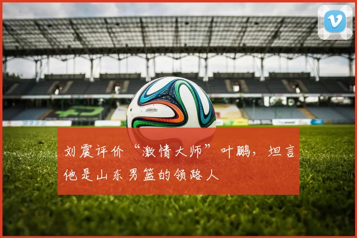 刘震评价“激情大师”叶鹏，坦言他是山东男篮的领路人