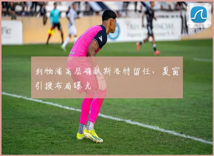 利物浦高层确认斯洛特留任，夏窗引援布局曝光