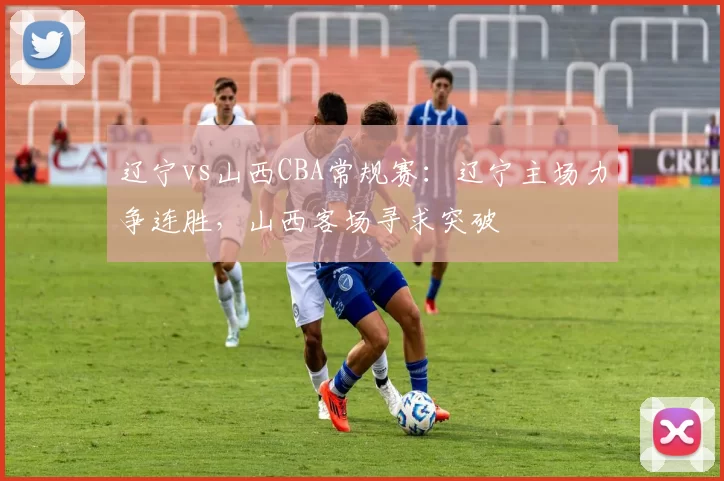 辽宁vs山西CBA常规赛：辽宁主场力争连胜，山西客场寻求突破