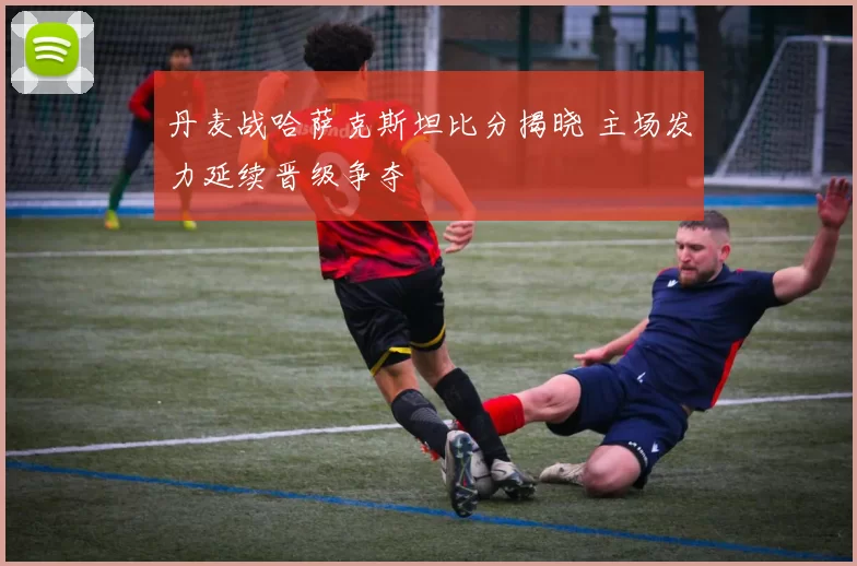 丹麦战哈萨克斯坦比分揭晓 主场发力延续晋级争夺