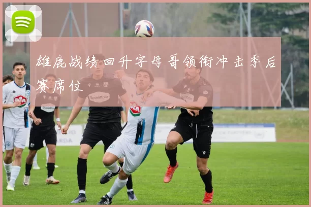 雄鹿战绩回升字母哥领衔冲击季后赛席位
