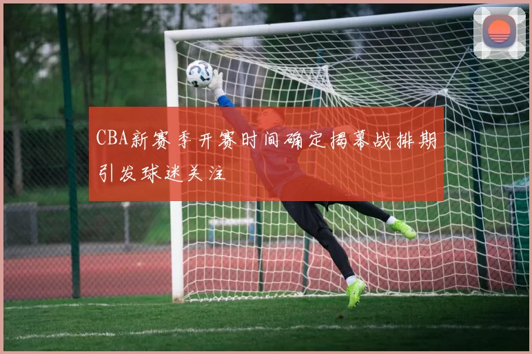 CBA新赛季开赛时间确定揭幕战排期引发球迷关注