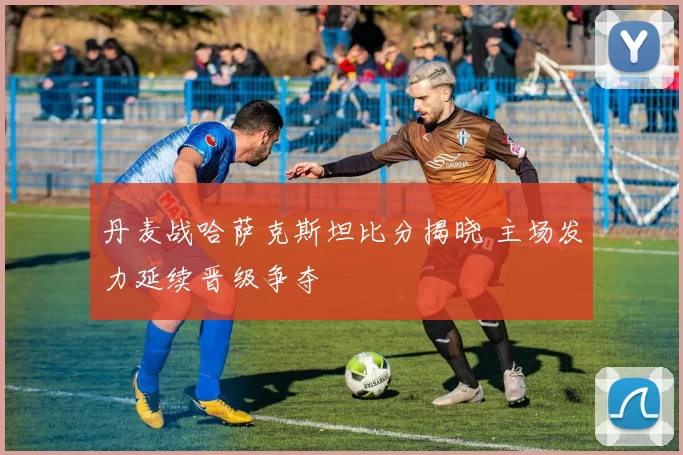 丹麦战哈萨克斯坦比分揭晓 主场发力延续晋级争夺