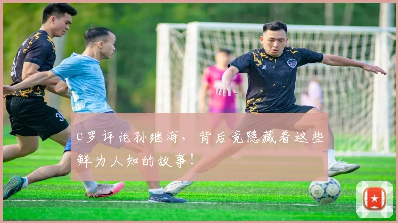 c罗评论孙继海，背后竟隐藏着这些鲜为人知的故事！