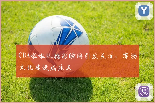 CBA啦啦队精彩瞬间引发关注,赛场文化建设成焦点