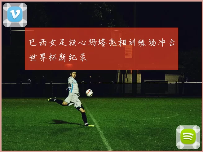 巴西女足核心玛塔亮相训练场冲击世界杯新纪录