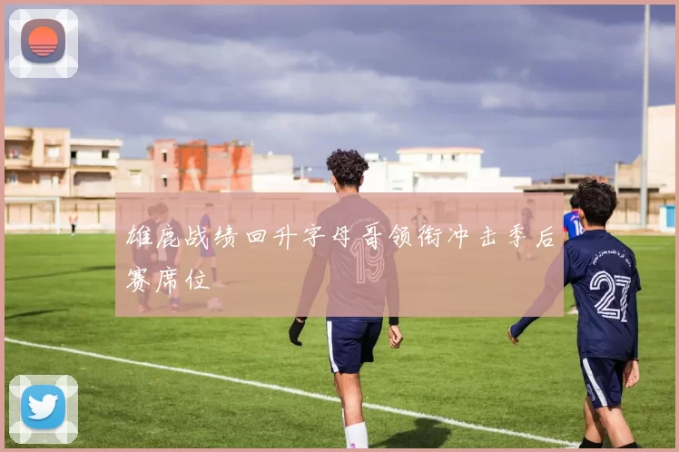 雄鹿战绩回升字母哥领衔冲击季后赛席位