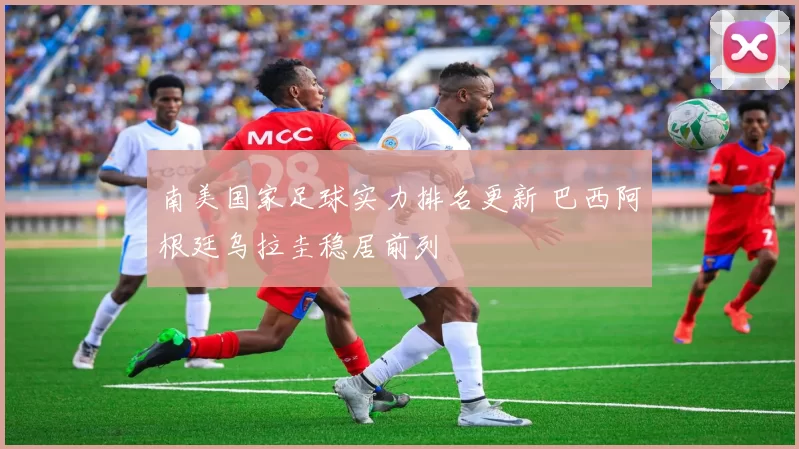 南美国家足球实力排名更新 巴西阿根廷乌拉圭稳居前列