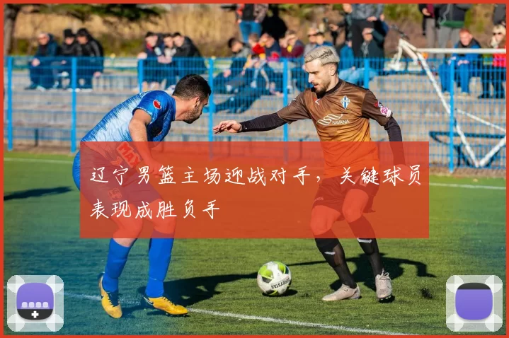 辽宁男篮主场迎战对手，关键球员表现成胜负手