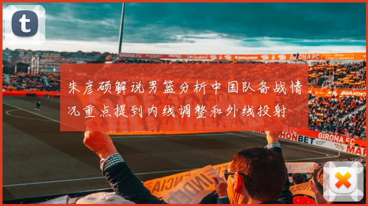 朱彦硕解说男篮分析中国队备战情况重点提到内线调整和外线投射