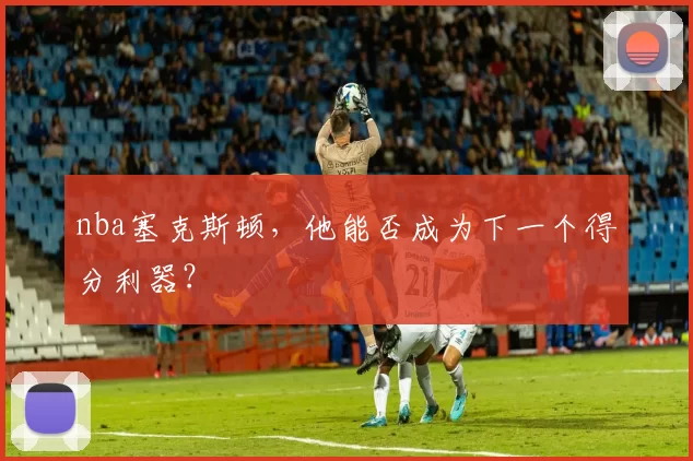 nba塞克斯顿,他能否成为下一个得分利器?