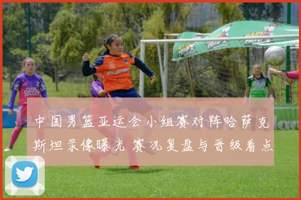 中国男篮亚运会小组赛对阵哈萨克斯坦录像曝光 赛况复盘与晋级看点