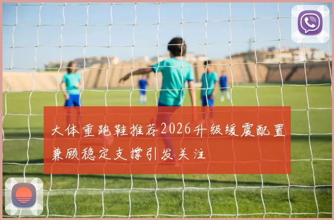 大体重跑鞋推荐2026升级缓震配置兼顾稳定支撑引发关注