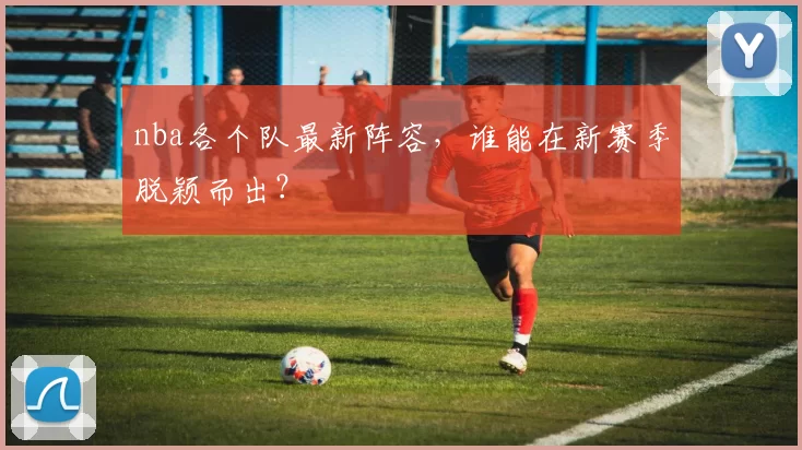 nba各个队最新阵容,谁能在新赛季脱颖而出?