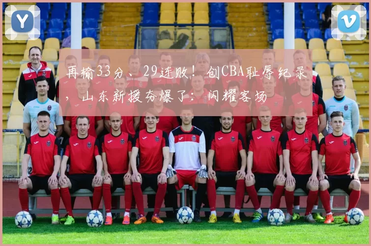 再输33分、29连败！创CBA耻辱纪录，山东新援夯爆了：闪耀客场