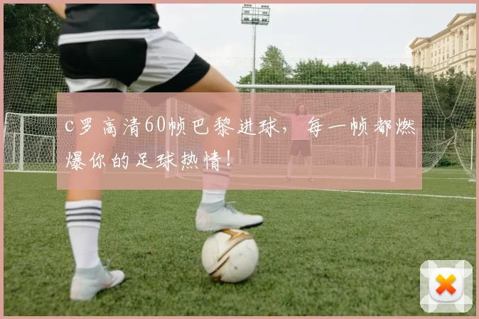 c罗高清60帧巴黎进球,每一帧都燃爆你的足球热情!