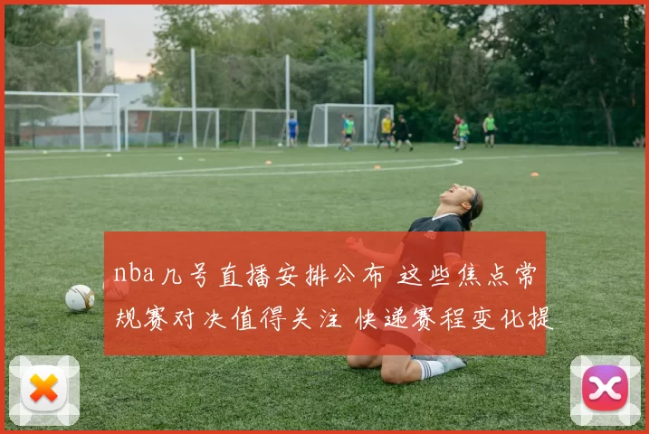 nba几号直播安排公布 这些焦点常规赛对决值得关注 快递赛程变化提醒更新
