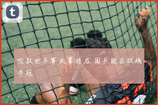 伦敦世乒赛大幕将启 国乒能否双线夺冠