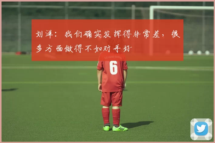 刘洋：我们确实发挥得非常差，很多方面做得不如对手好