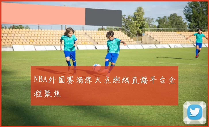 NBA外国赛场烽火点燃线直播平台全程聚焦