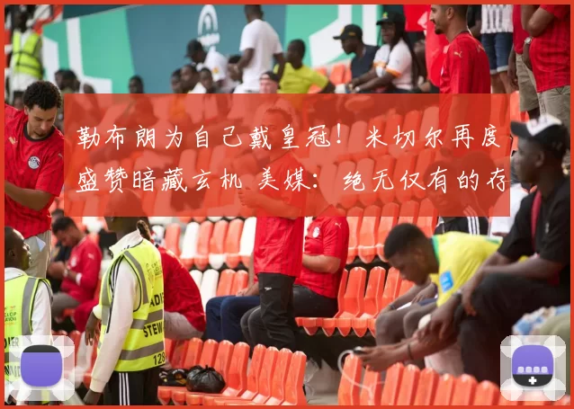 勒布朗为自己戴皇冠!米切尔再度盛赞暗藏玄机 美媒:绝无仅有的存在