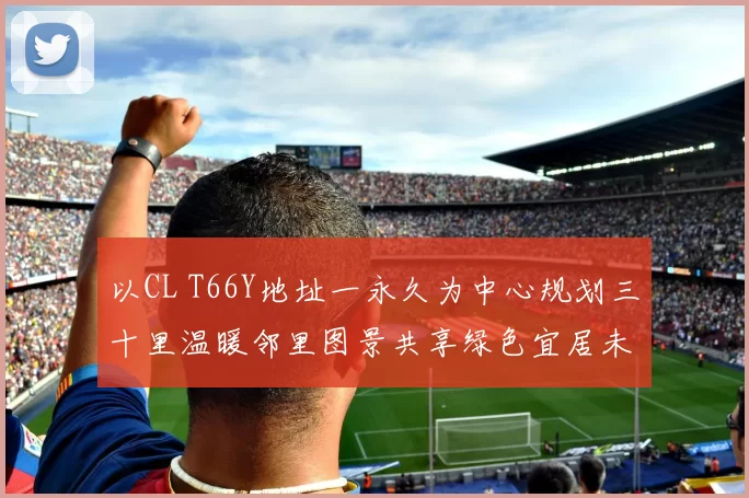 以CL T66Y地址一永久为中心规划三十里温暖邻里图景共享绿色宜居未来