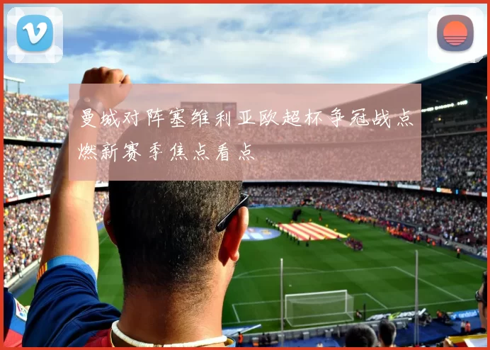 曼城对阵塞维利亚欧超杯争冠战点燃新赛季焦点看点