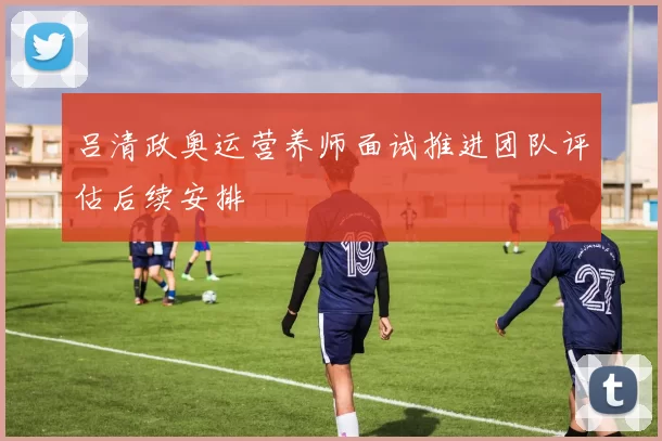 吕清政奥运营养师面试推进团队评估后续安排