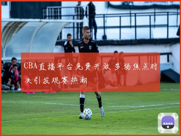 CBA直播平台免费开放 多场焦点对决引发观赛热潮