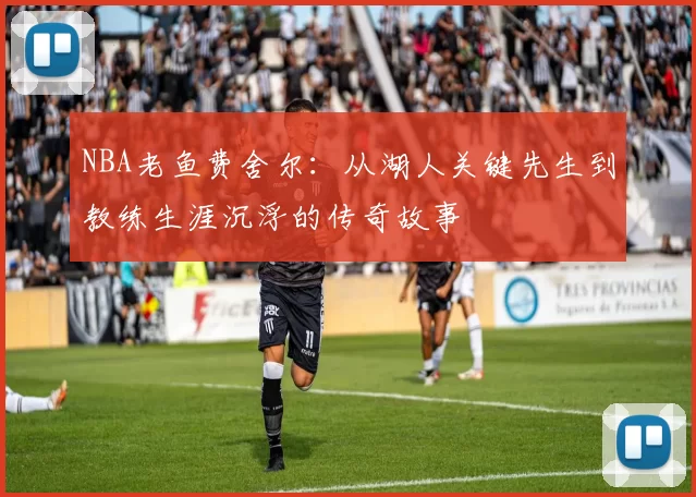 NBA老鱼费舍尔：从湖人关键先生到教练生涯沉浮的传奇故事