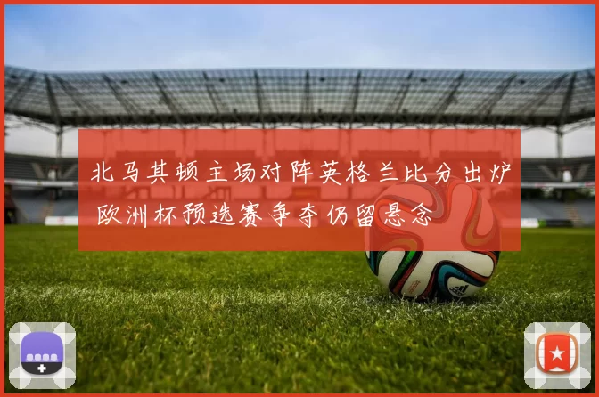 北马其顿主场对阵英格兰比分出炉 欧洲杯预选赛争夺仍留悬念