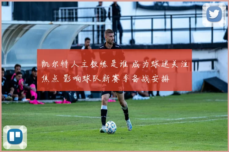 凯尔特人主教练是谁 成为球迷关注焦点 影响球队新赛季备战安排