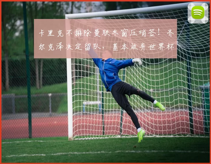 卡里克不排除曼联冬窗压哨签!齐尔克泽决定留队,基本放弃世界杯