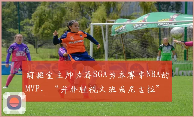 前掘金主帅力荐SGA为本赛季NBA的MVP，“并非轻视文班或尼古拉”