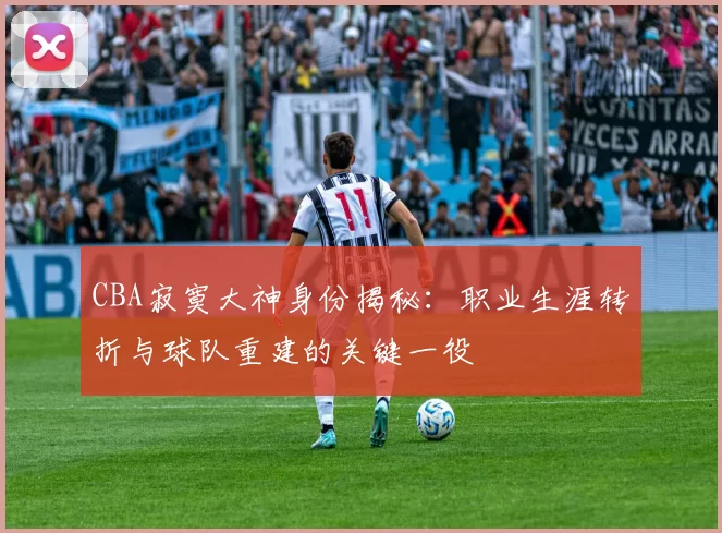 CBA寂寞大神身份揭秘:职业生涯转折与球队重建的关键一役