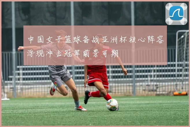 中国女子篮球备战亚洲杯核心阵容浮现冲击冠军前景可期