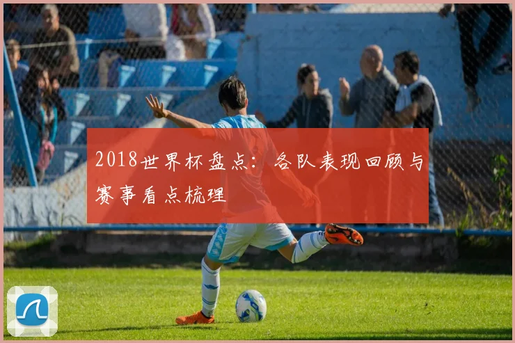 2018世界杯盘点：各队表现回顾与赛事看点梳理