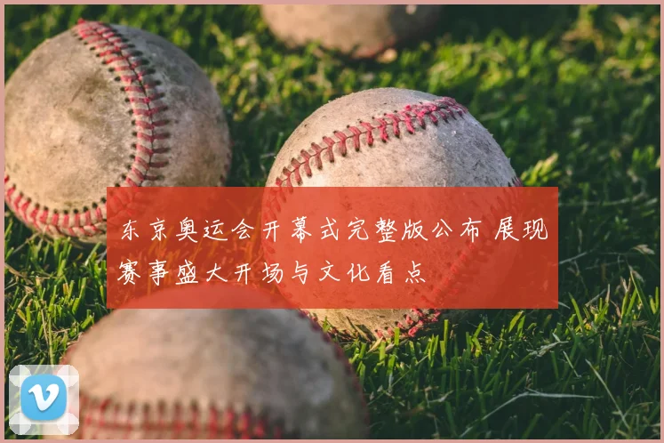东京奥运会开幕式完整版公布 展现赛事盛大开场与文化看点