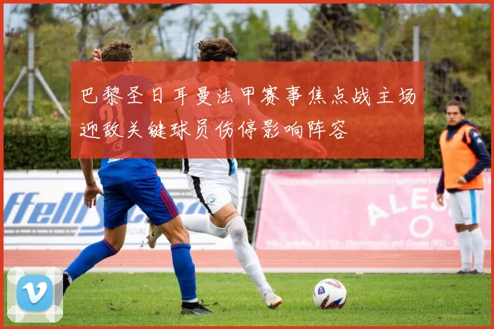 巴黎圣日耳曼法甲赛事焦点战主场迎敌关键球员伤停影响阵容