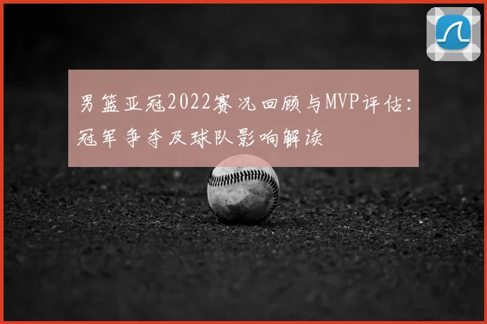 男篮亚冠2022赛况回顾与MVP评估:冠军争夺及球队影响解读