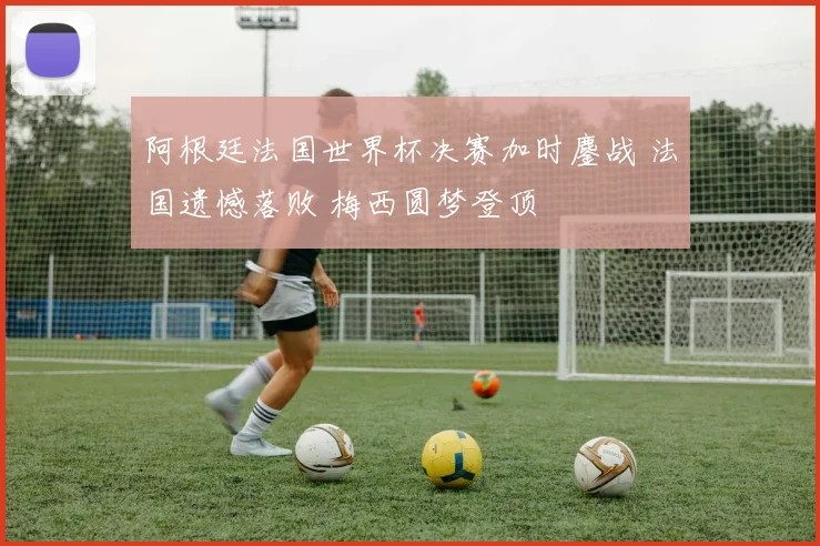 阿根廷法国世界杯决赛加时鏖战 法国遗憾落败 梅西圆梦登顶