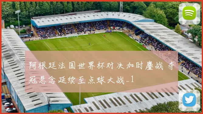 阿根廷法国世界杯对决加时鏖战 夺冠悬念延续至点球大战_1