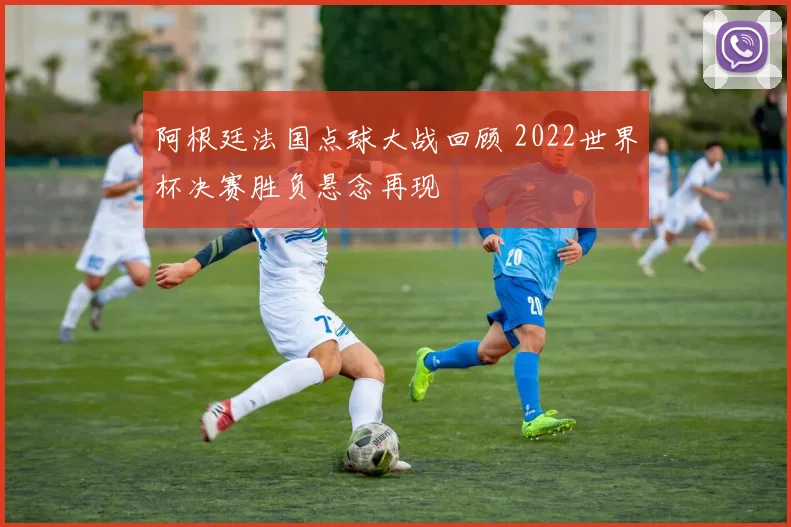 阿根廷法国点球大战回顾 2022世界杯决赛胜负悬念再现