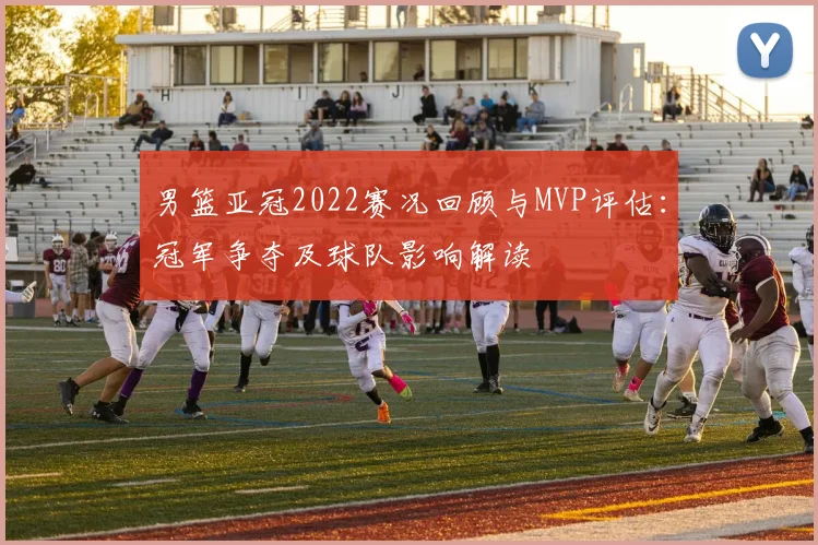 男篮亚冠2022赛况回顾与MVP评估:冠军争夺及球队影响解读