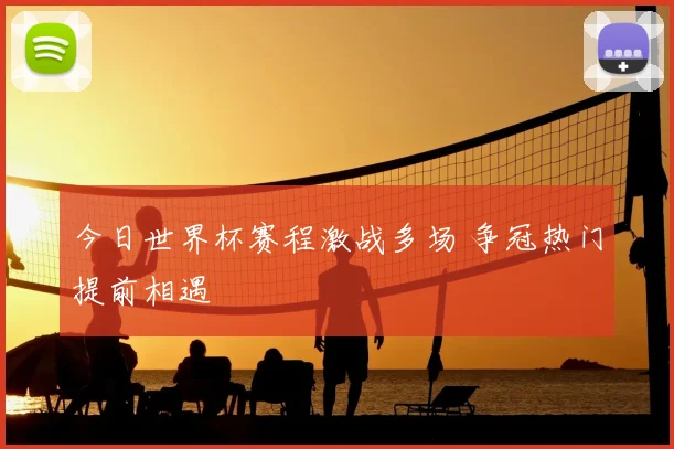 今日世界杯赛程激战多场 争冠热门提前相遇