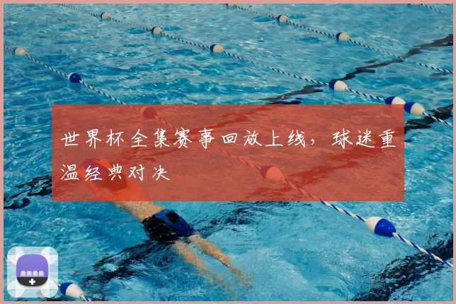 世界杯全集赛事回放上线,球迷重温经典对决